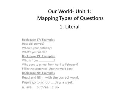 Our World- Unit 1: Mapping Types of Questions 1. Literal Book page 17: Examples How old are you? When is your birthday? What’s your name? Examples: Book.