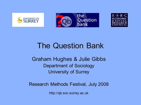 The Question Bank Graham Hughes & Julie Gibbs Department of Sociology University of Surrey Research Methods Festival, July 2008