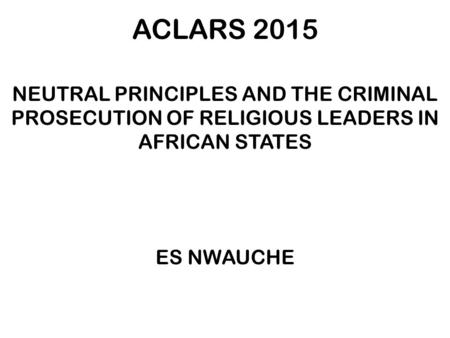 ACLARS 2015 NEUTRAL PRINCIPLES AND THE CRIMINAL PROSECUTION OF RELIGIOUS LEADERS IN AFRICAN STATES ES NWAUCHE.