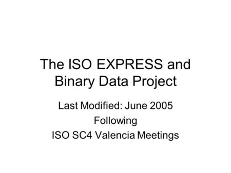 The ISO EXPRESS and Binary Data Project Last Modified: June 2005 Following ISO SC4 Valencia Meetings.