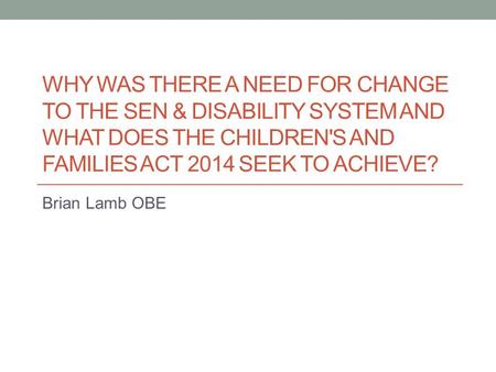 WHY WAS THERE A NEED FOR CHANGE TO THE SEN & DISABILITY SYSTEM AND WHAT DOES THE CHILDREN'S AND FAMILIES ACT 2014 SEEK TO ACHIEVE? Brian Lamb OBE.