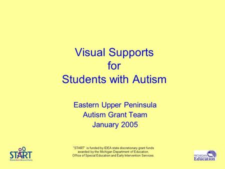 Visual Supports for Students with Autism Eastern Upper Peninsula Autism Grant Team January 2005 START is funded by IDEA state discretionary grant funds.