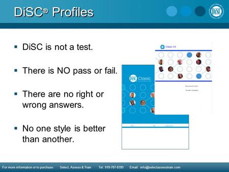 DiSC ® Profiles  DiSC is not a test.  There is NO pass or fail.  There are no right or wrong answers.  No one style is better than another. For more.