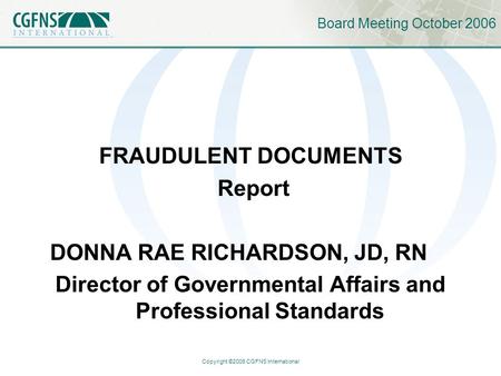 Copyright ©2006 CGFNS International Board Meeting October 2006 FRAUDULENT DOCUMENTS Report DONNA RAE RICHARDSON, JD, RN Director of Governmental Affairs.