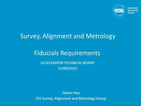 Survey, Alignment and Metrology Fiducials Requirements Fabien Rey ESS Survey, Alignment and Metrology Group ACCELERATOR TECHNICAL BOARD 23/09/2015.