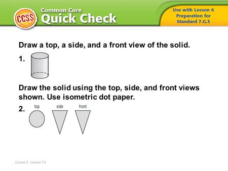 Course 2, Lesson 7-6 Draw a top, a side, and a front view of the solid. 1. Draw the solid using the top, side, and front views shown. Use isometric dot.