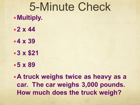 5-Minute Check Multiply. 2 x 44 4 x 39 3 x $21 5 x 89 A truck weighs twice as heavy as a car. The car weighs 3,000 pounds. How much does the truck weigh?