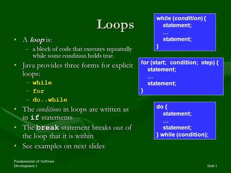 Fundamentals of Software Development 1Slide 1 Loops A loop is:A loop is: –a block of code that executes repeatedly while some condition holds true. Java.