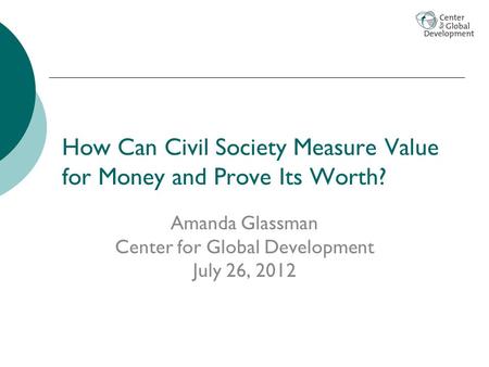 How Can Civil Society Measure Value for Money and Prove Its Worth? Amanda Glassman Center for Global Development July 26, 2012.