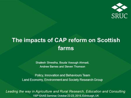 Leading the way in Agriculture and Rural Research, Education and Consulting The impacts of CAP reform on Scottish farms Shailesh Shrestha, Bouda Vosough.