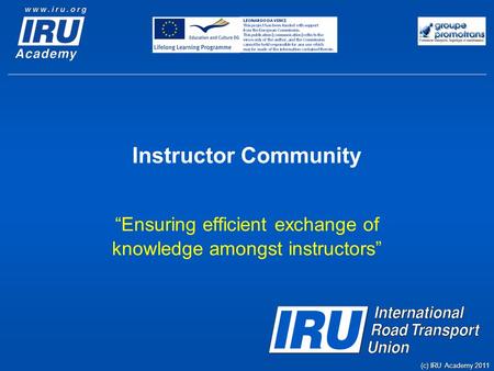 Instructor Community “Ensuring efficient exchange of knowledge amongst instructors” (c) IRU Academy 2011.