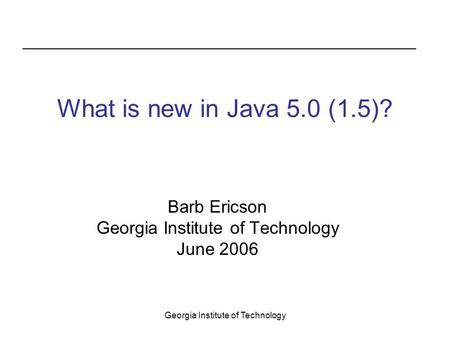 Georgia Institute of Technology What is new in Java 5.0 (1.5)? Barb Ericson Georgia Institute of Technology June 2006.