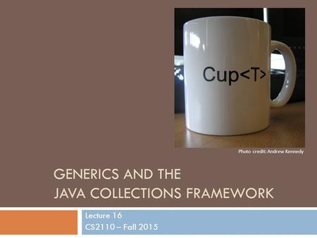 GENERICS AND THE JAVA COLLECTIONS FRAMEWORK Lecture 16 CS2110 – Fall 2015 Photo credit: Andrew Kennedy.