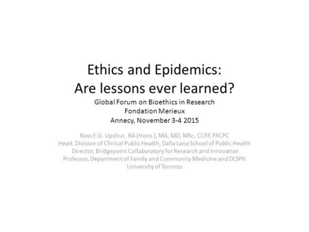 Ethics and Epidemics: Are lessons ever learned? Global Forum on Bioethics in Research Fondation Merieux Annecy, November 3-4 2015 Ross E.G. Upshur, BA.