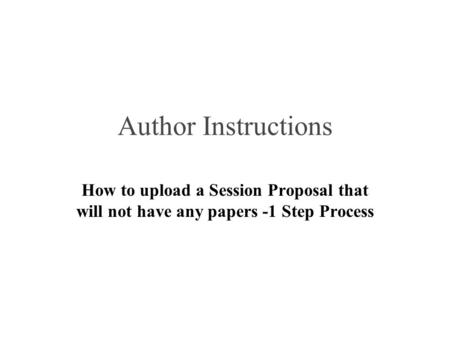 Author Instructions How to upload a Session Proposal that will not have any papers -1 Step Process.