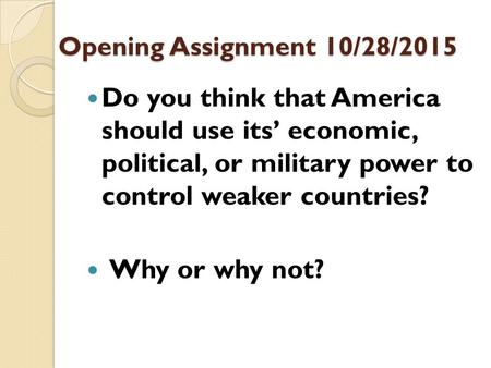 Opening Assignment 10/28/2015 Do you think that America should use its’ economic, political, or military power to control weaker countries? Why or why.