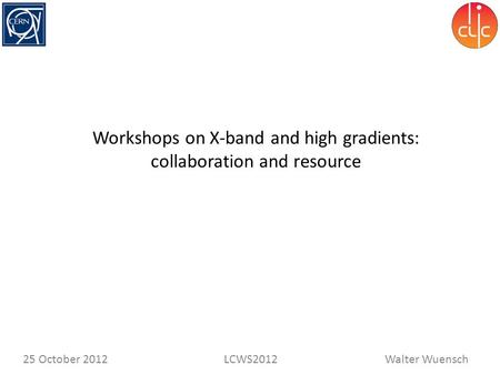 Walter WuenschLCWS201225 October 2012 Workshops on X-band and high gradients: collaboration and resource.