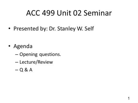 ACC 499 Unit 02 Seminar Presented by: Dr. Stanley W. Self Agenda – Opening questions. – Lecture/Review – Q & A 1.