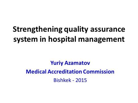 Strengthening quality assurance system in hospital management Yuriy Azamatov Medical Accreditation Commission Bishkek - 2015.