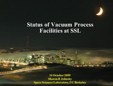 1 Status of Vacuum Process Facilities at SSL 16 October 2009 Sharon R Jelinsky Space Sciences Laboratory, UC Berkeley.