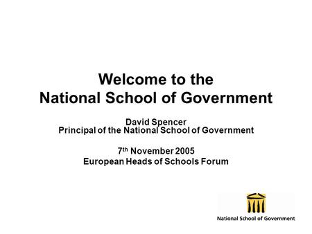 Welcome to the National School of Government David Spencer Principal of the National School of Government 7 th November 2005 European Heads of Schools.