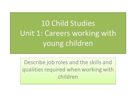 10 Child Studies Unit 1: Careers working with young children Describe job roles and the skills and qualities required when working with children.