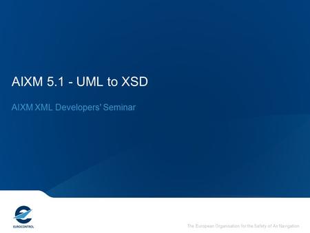 The European Organisation for the Safety of Air Navigation AIXM 5.1 - UML to XSD AIXM XML Developers' Seminar.