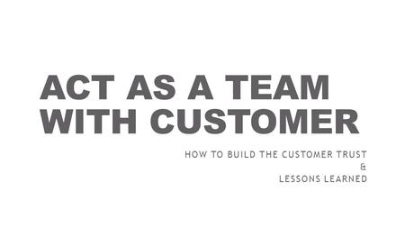 ACT AS A TEAM WITH CUSTOMER HOW TO BUILD THE CUSTOMER TRUST & LESSONS LEARNED.