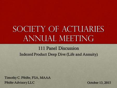 Society of Actuaries annual meeting 111 Panel Discussion Indexed Product Deep Dive (Life and Annuity) Timothy C. Pfeifer, FSA, MAAA Pfeifer Advisory LLC.