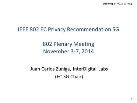 Privecsg-14-0021-01-ecsg 1 IEEE 802 EC Privacy Recommendation SG 802 Plenary Meeting November 3-7, 2014 Juan Carlos Zuniga, InterDigital Labs (EC SG Chair)