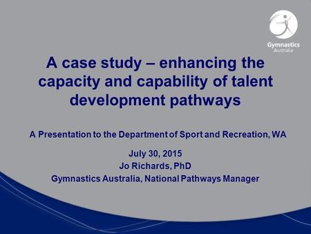 A Presentation to the Department of Sport and Recreation, WA July 30, 2015 Jo Richards, PhD Gymnastics Australia, National Pathways Manager A case study.