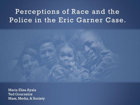 Perceptions of Race and the Police in the Eric Garner Case. Maria Elisa Ayala Ted Gournelos Mass, Media, & Society.