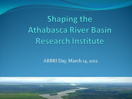 ARBRI Day, March 14, 2012. The Athabasca River Basin has been defined not only by its waters, its lands and its abundant natural resources but also by.