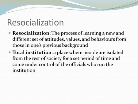 Resocialization Resocialization: The process of learning a new and different set of attitudes, values, and behaviours from those in one’s previous background.