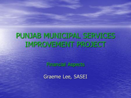 PUNJAB MUNICIPAL SERVICES IMPROVEMENT PROJECT Financial Aspects Graeme Lee, SASEI.