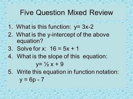 Five Question Mixed Review 1. What is this function: y= 3x-2 2. What is the y-intercept of the above equation? 3.Solve for x: 16 = 5x + 1 4.What is the.