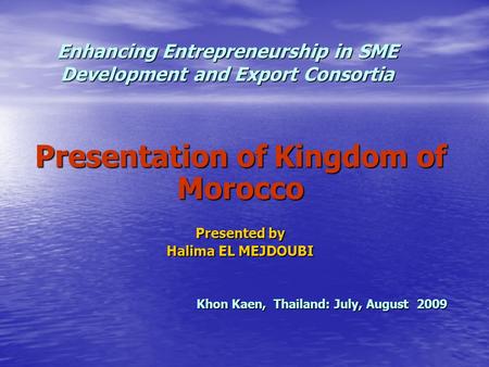 Enhancing Entrepreneurship in SME Development and Export Consortia Presentation of Kingdom of Morocco Presented by Halima EL MEJDOUBI Khon Kaen, Thailand: