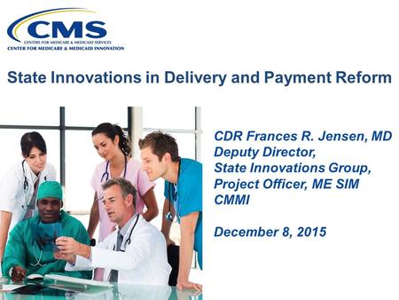 State Innovations in Delivery and Payment Reform CDR Frances R. Jensen, MD Deputy Director, State Innovations Group, Project Officer, ME SIM CMMI December.