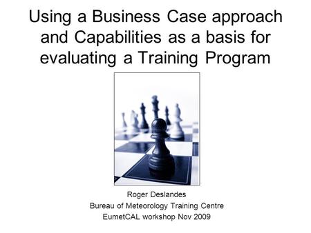 Using a Business Case approach and Capabilities as a basis for evaluating a Training Program Roger Deslandes Bureau of Meteorology Training Centre EumetCAL.