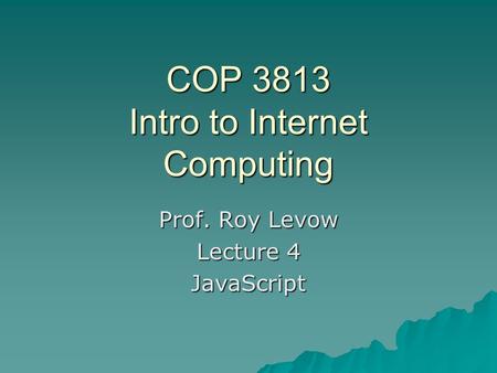 COP 3813 Intro to Internet Computing Prof. Roy Levow Lecture 4 JavaScript.