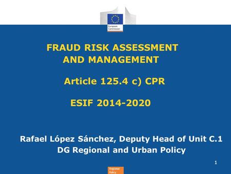 Regional Policy FRAUD RISK ASSESSMENT AND MANAGEMENT Article 125.4 c) CPR ESIF 2014-2020 Rafael López Sánchez, Deputy Head of Unit C.1 DG Regional and.