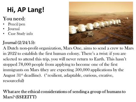 Hi, AP Lang! You need: Pencil/pen Journal Case Study info Journal (2/24/15): A Dutch non-profit organization, Mars One, aims to send a crew to Mars in.