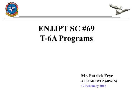 ENJJPT SC #69 T-6A Programs Mr. Patrick Frye AFLCMC/WLZ (JPATS) 17 February 2015.