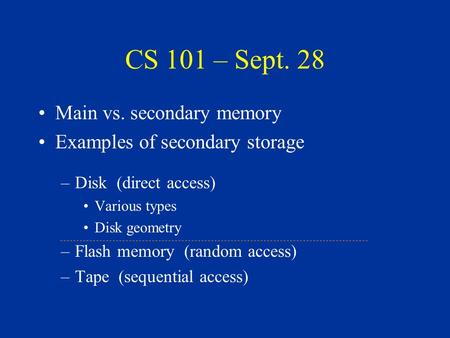 CS 101 – Sept. 28 Main vs. secondary memory Examples of secondary storage –Disk (direct access) Various types Disk geometry –Flash memory (random access)