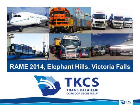 RAME 2014, Elephant Hills, Victoria Falls. PRESENTATION TITLE Overview, Trans Kalahari Corridor Secretariat, & Benefits to the Region.