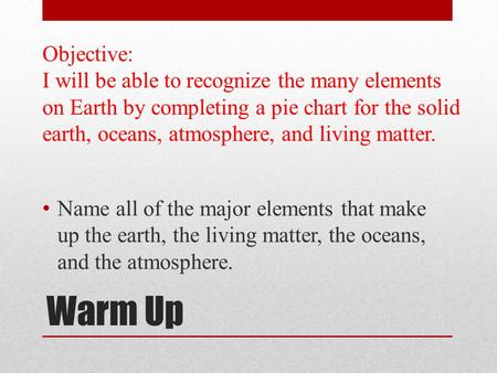 Warm Up Name all of the major elements that make up the earth, the living matter, the oceans, and the atmosphere. Objective: I will be able to recognize.