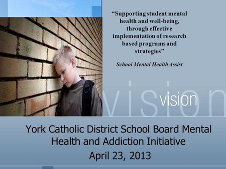 York Catholic District School Board Mental Health and Addiction Initiative April 23, 2013 “Supporting student mental health and well-being, through effective.