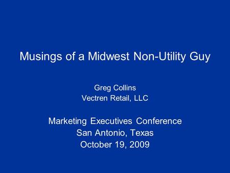 Musings of a Midwest Non-Utility Guy Greg Collins Vectren Retail, LLC Marketing Executives Conference San Antonio, Texas October 19, 2009.