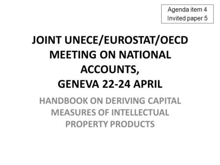 JOINT UNECE/EUROSTAT/OECD MEETING ON NATIONAL ACCOUNTS, GENEVA 22-24 APRIL HANDBOOK ON DERIVING CAPITAL MEASURES OF INTELLECTUAL PROPERTY PRODUCTS Agenda.