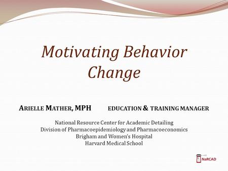 Motivating Behavior Change A RIELLE M ATHER, MPH EDUCATION & TRAINING MANAGER National Resource Center for Academic Detailing Division of Pharmacoepidemiology.